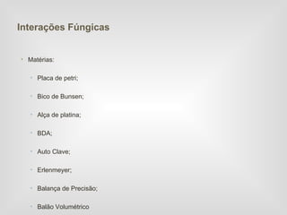Interações Fúngicas


• Matérias:

   • Placa de petri;

   • Bico de Bunsen;

   • Alça de platina;

   • BDA;

   • Auto Clave;

   • Erlenmeyer;

   • Balança de Precisão;

   • Balão Volumétrico
 