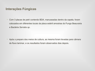 Interações Fúngicas


• Com 3 placas de petri contendo BDA, manuseadas dentro da capela, foram
  colocados em diferentes locais da placa estéril amostras do Fungo Beauvaria
  e Bactéria Serratia sp.




• Após o preparo dos meios de cultura, as mesma foram levadas para câmara
  de fluxo laminar, e os resultados foram observados dias depois.
 