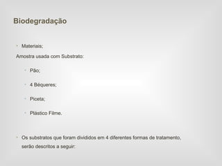 Biodegradação


• Materiais;

Amostra usada com Substrato:

   • Pão;

   • 4 Béqueres;

   • Piceta;

   • Plástico Filme.



• Os substratos que foram divididos em 4 diferentes formas de tratamento,
  serão descritos a seguir:
 