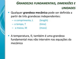 GRANDEZAS FUNDAMENTAIS, DIMENSÕES E
                                          UNIDADES
 Qualquer grandeza mecânica pode ser definida a
  partir de três grandezas independentes:
  – o comprimento, L   (length)
  – o tempo, T         (time)
  – a massa, M         (mass)


 A temperatura, , também é uma grandeza
  fundamental mas não intervém nas equações da
  mecânica
 