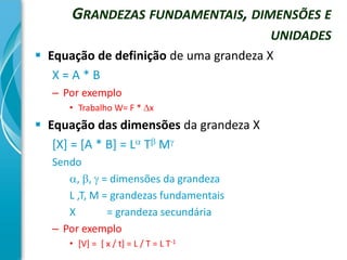 GRANDEZAS FUNDAMENTAIS, DIMENSÕES E
                                        UNIDADES
 Equação de definição de uma grandeza X
   X=A*B
  – Por exemplo
     • Trabalho W= F * x
 Equação das dimensões da grandeza X
   [X] = [A * B] = L T M
  Sendo
     , ,  = dimensões da grandeza
     L ,T, M = grandezas fundamentais
     X        = grandeza secundária
  – Por exemplo
     • [V] = [ x / t] = L / T = L T-1
 