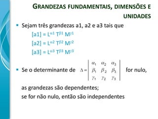 GRANDEZAS FUNDAMENTAIS, DIMENSÕES E
                                           UNIDADES
 Sejam três grandezas a1, a2 e a3 tais que
      [a1] = L1 T1 M1
      [a2] = L2 T2 M2
      [a3] = L3 T3 M3

 Se o determinante de                       for nulo,

  as grandezas são dependentes;
  se for não nulo, então são independentes
 