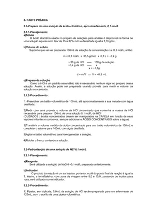 3- PARTE PRÁTICA
3.1-Preparo de uma solução de ácido clorídrico, aproximadamente, 0,1 mol/L
3.1.1-Planejamento:
a)Soluto
O ácido clorídrico usado no preparo de soluções para análise é disponível na forma de
uma solução aquosa com teor de 35 a 37% m/m e densidade igual a 1,19 g/mL.
b)Volume do soluto
Supondo que vai ser preparado 100mL de solução de concentração c.a. 0,1 mol/L, então:
m = 0,1 mol/L x 36,5 g/mol x 0,1 L = ~0,4 g
~ 36 g de HCl ----- 100 g de solução
~0,4 g de HCl ----- x
x = ~1,1g
d = m/V  V = ~0,9 mL
c)Preparo da solução
Como o HCl é um padrão secundário não é necessário nenhum rigor no preparo dessa
solução. Assim, a solução pode ser preparada usando proveta para medir o volume da
solução concentrada.
3.1.2-Procedimento:
1) Preencher um balão volumétrico de 100 mL até aproximadamente a sua metade com água
destilada;
2)Medir com uma proveta o volume de HCl concentrado que contenha a massa de HCl
necessária para preparar 100mL de uma solução 0,1 mol/L de HCl.
(CUIDADOS : ácidos concentrados devem ser manipulados na CAPELA em função de seus
vapores irritantes e corrosivos, sempre adicionar o ÁCIDO CONCENTRADO sobre a água).
3)Transferir o volume medido de ácido concentrado para um balão volumétrico de 100mL e
completar o volume para 100mL com água destilada.
3)Agitar o balão volumétrico para homogeneizar a solução.
4)Rotular o frasco contendo a solução.
3.2-Padronização de uma solução de HCl 0,1 mol/L
3.2.1-Planejamento:
a)Reagente
Será utilizada a solução de NaOH ~0,1mol/L preparada anteriormente.
b)Indicador
O produto da reação é um sal neutro, portanto, o pH do ponto final da reação é igual a
7. Assim, a fenolftaleína, com zona de viragem entre 8,0 e 10,0, passando de incolor para
rosa, será utilizada como indicador.
3.2.2-Procedimento:
1) Pipetar, em triplicata, 5,0mL da solução de HCl recém-preparada para um erlenmeyer de
125mL, com o auxílio de uma pipeta volumétrica.
 