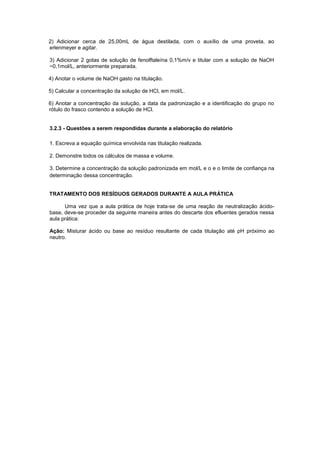 2) Adicionar cerca de 25,00mL de água destilada, com o auxílio de uma proveta, ao
erlenmeyer e agitar.
3) Adicionar 2 gotas de solução de fenolftaleína 0,1%m/v e titular com a solução de NaOH
~0,1mol/L, anteriormente preparada.
4) Anotar o volume de NaOH gasto na titulação.
5) Calcular a concentração da solução de HCl, em mol/L.
6) Anotar a concentração da solução, a data da padronização e a identificação do grupo no
rótulo do frasco contendo a solução de HCl.
3.2.3 - Questões a serem respondidas durante a elaboração do relatório
1. Escreva a equação química envolvida nas titulação realizada.
2. Demonstre todos os cálculos de massa e volume.
3. Determine a concentração da solução padronizada em mol/L e o e o limite de confiança na
determinação dessa concentração.
TRATAMENTO DOS RESÍDUOS GERADOS DURANTE A AULA PRÁTICA
Uma vez que a aula prática de hoje trata-se de uma reação de neutralização ácido-
base, deve-se proceder da seguinte maneira antes do descarte dos efluentes gerados nessa
aula prática:
Ação: Misturar ácido ou base ao resíduo resultante de cada titulação até pH próximo ao
neutro.
 