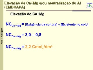 Elevação de Ca+Mg e/ou neutralização do Al (EMBRAPA) Elevação do Ca+Mg NC Ca + Mg  =  [Exigência da cultura] – [Existente no solo] NC Ca + Mg  = 3,0 – 0,8 NC Ca + Mg  =  2,2 Cmol c /dm 3 