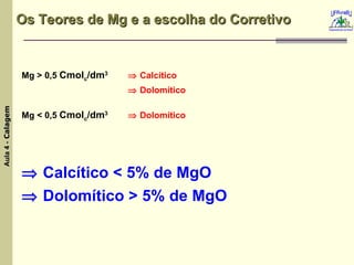 Os Teores de Mg e a escolha do Corretivo  Mg > 0,5  Cmol c /dm 3    Calcítico    Dolomítico  Mg < 0,5  Cmol c /dm 3    Dolomítico    Calcítico < 5% de MgO    Dolomítico > 5% de MgO 
