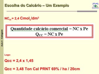 Escolha do Calcário – Um Exemplo NC Al  = 2,4  Cmol c /dm 3 Logo: Qcc = 2,4 x 1,45  Qcc = 3,48 Ton Cal PRNT 69% / ha / 20cm 