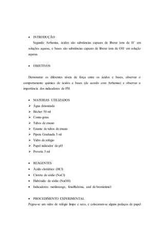  INTRODUÇÃO
Segundo Arrhenius, ácidos são substâncias capazes de liberar íons de H+ em
soluções aquosa, e bases são substâncias capazes de liberar íons de OH- em solução
aquosa.
 OBJETIVOS
Demonstrar os diferentes níveis de força entre os ácidos e bases, observar o
comportamento químico de ácidos e bases (de acordo com Arrhenius) e observar a
importância dos indicadores de PH.
 MATERIAS UTILIZADOS
 Água deionizada
 Bécher 50 ml
 Conta-gotas
 Tubos de ensaio
 Estante de tubos de ensaio
 Pipeta Graduada 5 ml
 Vidro de relógio
 Papel indicador de pH
 Proveta 5 ml
 REAGENTES
 Ácido clorídrico (HCl)
 Cloreto de sódio (NaCl)
 Hidróxido de sódio (NaOH)
 Indicadores: metilorange, fenolftaleína, azul de bromotimol
 PROCEDIMENTO EXPERIMENTAL
Pegou-se um vidro de relógio limpo e seco, e colocaram-se alguns pedaços de papel
 