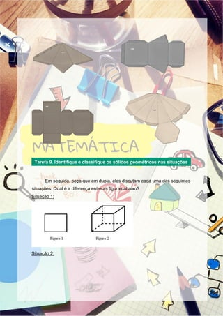 Em seguida, peça que em dupla, eles discutam cada uma das seguintes
situações: Qual é a diferença entre as figuras abaixo?
Situação 1:
Situação 2:
Tarefa 9. Identifique e classifique os sólidos geométricos nas situações
1 e 2
 