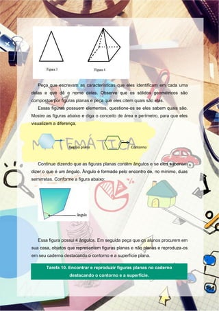 Peça que escrevam as características que eles identificam em cada uma
delas e que dê o nome delas. Observe que os sólidos geométricos são
compostos por figuras planas e peça que eles citem quais são elas.
Essas figuras possuem elementos, questione-os se eles sabem quais são.
Mostre as figuras abaixo e diga o conceito de área e perímetro, para que eles
visualizem a diferença.
Região plana Contorno
Continue dizendo que as figuras planas contêm ângulos e se eles saberiam
dizer o que é um ângulo. Ângulo é formado pelo encontro de, no mínimo, duas
semirretas. Conforme a figura abaixo:
Essa figura possui 4 ângulos. Em seguida peça que os alunos procurem em
sua casa, objetos que representem figuras planas e não planas e reproduza-os
em seu caderno destacando o contorno e a superfície plana.
Tarefa 10. Encontrar e reproduzir figuras planas no caderno
destacando o contorno e a superfície.
 