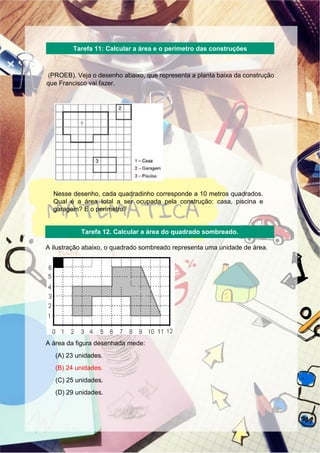 (PROEB). Veja o desenho abaixo, que representa a planta baixa da construção
que Francisco vai fazer.
Nesse desenho, cada quadradinho corresponde a 10 metros quadrados.
Qual é a área total a ser ocupada pela construção: casa, piscina e
garagem? E o perímetro?
A ilustração abaixo, o quadrado sombreado representa uma unidade de área.
A área da figura desenhada mede:
(A) 23 unidades.
(B) 24 unidades.
(C) 25 unidades.
(D) 29 unidades.
Tarefa 11: Calcular a área e o perímetro das construções
Tarefa 12. Calcular a área do quadrado sombreado.
 