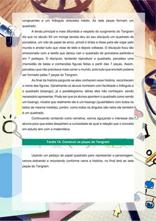 congruentes e um triângulo isósceles médio. As sete peças formam um
quadrado.
A lenda principal e mais difundida a respeito do surgimento do Tangram
diz que no século XII um monge taoísta deu ao seu discípulo um quadrado de
porcelana, um rolo de papel de arroz, pincel e tintas e disse para ele viajar pelo
mundo e anotar tudo que visse de belo e depois voltasse. O discípulo ficou tão
emocionado com a tarefa que deixou cair o quadrado de porcelana partindo-o
em 7 pedaços. O discípulo, tentando reproduzir o quadrado, percebeu uma
imensidão de belas e conhecidas figuras feitas a partir das 7 peças. Assim,
percebeu que não precisava mais correr o mundo, pois tudo que era belo poderia
ser formado pelas 7 peças do Tangram.
Ao final da história pergunte se eles conhecem essa história, reconhecem
o nome das figuras. Geralmente os alunos nomeiam com facilidade o triângulo e
o quadrado (losango), já o paralelogramo, talvez eles não conheçam, sendo
necessário apresentar. Pode ser que os alunos apontem o quadrado como sendo
um losango, mostre que realmente ele é um losango (quadrilátero com todos os
lados de mesma medida), porém, como todos os ângulos são retos ele também
é um quadrado.
Continuando contando outra narrativa, vamos aguçando o interesse dos
alunos para que estes despertem a curiosidade de qual a relação que o conceito
em estudo tem com a matemática.
Usando um pedaço de papel quadrado para representar a personagem,
vamos dobrando e recortando conforme narra a história, no final terá as sete
peças do Tangram.
Tarefa 14. Construir as peças do Tangram
 