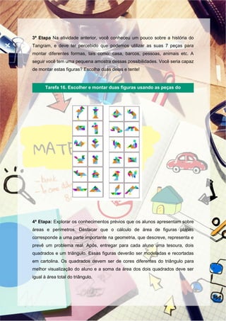 3ª Etapa Na atividade anterior, você conheceu um pouco sobre a história do
Tangram, e deve ter percebido que podemos utilizar as suas 7 peças para
montar diferentes formas, tais como: casa, barcos, pessoas, animais etc. A
seguir você tem uma pequena amostra dessas possibilidades. Você seria capaz
de montar estas figuras? Escolha duas delas e tente!
4ª Etapa: Explorar os conhecimentos prévios que os alunos apresentam sobre
áreas e perímetros. Destacar que o cálculo de área de figuras planas
corresponde a uma parte importante na geometria, que descreve, representa e
prevê um problema real. Após, entregar para cada aluno uma tesoura, dois
quadrados e um triângulo. Essas figuras deverão ser modeladas e recortadas
em cartolina. Os quadrados devem ser de cores diferentes do triângulo para
melhor visualização do aluno e a soma da área dos dois quadrados deve ser
igual à área total do triângulo.
Tarefa 16. Escolher e montar duas figuras usando as peças do
Tangram.
 