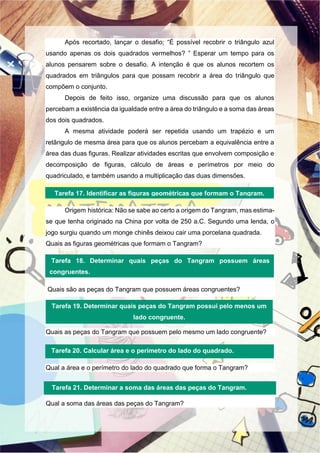 Após recortado, lançar o desafio; “É possível recobrir o triângulo azul
usando apenas os dois quadrados vermelhos? ” Esperar um tempo para os
alunos pensarem sobre o desafio. A intenção é que os alunos recortem os
quadrados em triângulos para que possam recobrir a área do triângulo que
compõem o conjunto.
Depois de feito isso, organize uma discussão para que os alunos
percebam a existência da igualdade entre a área do triângulo e a soma das áreas
dos dois quadrados.
A mesma atividade poderá ser repetida usando um trapézio e um
retângulo de mesma área para que os alunos percebam a equivalência entre a
área das duas figuras. Realizar atividades escritas que envolvem composição e
decomposição de figuras, cálculo de áreas e perímetros por meio do
quadriculado, e também usando a multiplicação das duas dimensões.
Origem histórica: Não se sabe ao certo a origem do Tangram, mas estima-
se que tenha originado na China por volta de 250 a.C. Segundo uma lenda, o
jogo surgiu quando um monge chinês deixou cair uma porcelana quadrada.
Quais as figuras geométricas que formam o Tangram?
Quais são as peças do Tangram que possuem áreas congruentes?
Quais as peças do Tangram que possuem pelo mesmo um lado congruente?
Qual a área e o perímetro do lado do quadrado que forma o Tangram?
Qual a soma das áreas das peças do Tangram?
Tarefa 17. Identificar as figuras geométricas que formam o Tangram.
Tarefa 18. Determinar quais peças do Tangram possuem áreas
congruentes.
Tarefa 19. Determinar quais peças do Tangram possui pelo menos um
lado congruente.
Tarefa 20. Calcular área e o perímetro do lado do quadrado.
Tarefa 21. Determinar a soma das áreas das peças do Tangram.
 