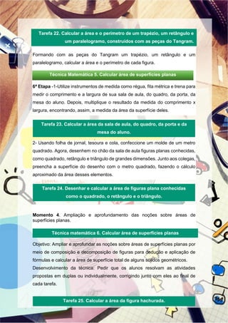 Formando com as peças do Tangram um trapézio, um retângulo e um
paralelogramo, calcular a área e o perímetro de cada figura.
6ª Etapa -1-Utilize instrumentos de medida como régua, fita métrica e trena para
medir o comprimento e a largura de sua sala de aula, do quadro, da porta, da
mesa do aluno. Depois, multiplique o resultado da medida do comprimento x
largura, encontrando, assim, a medida da área da superfície deles.
2- Usando folha de jornal, tesoura e cola, confeccione um molde de um metro
quadrado. Agora, desenhem no chão da sala de aula figuras planas conhecidas,
como quadrado, retângulo e triângulo de grandes dimensões. Junto aos colegas,
preencha a superfície do desenho com o metro quadrado, fazendo o cálculo
aproximado da área desses elementos.
Momento 4. Ampliação e aprofundamento das noções sobre áreas de
superfícies planas.
Objetivo: Ampliar e aprofundar as noções sobre áreas de superfícies planas por
meio de composição e decomposição de figuras para dedução e aplicação de
fórmulas e calcular a área de superfície total de alguns sólidos geométricos.
Desenvolvimento da técnica: Pedir que os alunos resolvam as atividades
propostas em duplas ou individualmente, corrigindo junto com eles ao final de
cada tarefa.
Tarefa 22. Calcular a área e o perímetro de um trapézio, um retângulo e
um paralelogramo, construídos com as peças do Tangram.
Tarefa 23. Calcular a área da sala de aula, do quadro, da porta e da
mesa do aluno.
Tarefa 24. Desenhar e calcular a área de figuras plana conhecidas
como o quadrado, o retângulo e o triângulo.
Tarefa 25. Calcular a área da figura hachurada.
Técnica Matemática 5. Calcular área de superfícies planas
Técnica matemática 6. Calcular área de superfícies planas
 