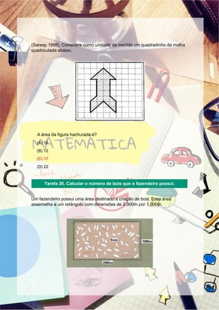 (Saresp 1998). Considere como unidade de medida um quadradinho da malha
quadriculada abaixo.
A área da figura hachurada é?
(A) 10
(B) 12
(C) 17
(D) 22
Um fazendeiro possui uma área destinado a criação de bois. Essa área
assemelha a um retângulo com dimensões de 2.000m por 1.000m.
Tarefa 26. Calcular o número de bois que o fazendeiro possui.
 