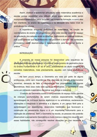 Assim, analisar e questionar articulação entre matemática acadêmica e
escolar parece possibilitar uma reflexão sobre quais saberes estão sendo
incorporados/assimilados pelos docentes nos cursos de formação, e como eles
têm interferido no ensino da matemática e na elevação e/ou baixo nível de
proficiência dos alunos.
A experiência enquanto professora de matemática, na função de
coordenadora de ensino me proporcionou uma visão escolar como um espaço
de articulação dos saberes entre os docentes, melhorando as práticas didáticas,
pois pude detectar que os professores não possuem o domínio dos conteúdos
curriculares, estão desmotivados e despreparados para aproximar teoria e
prática.
INTRODUÇÃO
A proposta de nossa pesquisa foi desenvolver uma sequência de
atividades didáticas que possa vir a contribuir para o ensino de geometria plana
no Ensino Fundamental II (6º ao 9º ano), possibilitando ao aluno construir os
conceitos matemáticos, mais precisamente, aqueles com baixa proficiência
escolar.
Há bem pouco tempo, a Geometria era vista por parte de alguns
professores, como sem importância. Era ensinada de maneira a demonstrar
teoremas, deixando de lado a interpretação das propriedades das figuras
geométricas. Mais essa visão está agora se modificando, a Geometria é vista
como um conteúdo matemático disciplinar que instiga o raciocínio.
O estudo da Geometria auxilia a compreensão do espaço físico, oferece
às crianças oportunidades de serem criativas espacialmente, facilita a
aprendizagem de inúmeros tópicos algébricos e/ ou aritméticos, esclarecendo
abstrações e integrando a aritmética e a álgebra, é um campo fértil para a
aprendizagem por descobertas, desenvolve habilidades que favorecem a
construção do pensamento lógico e é um importante instrumento para a
resolução de problemas. Sem a Geometria na escola, as pessoas não poderão
desenvolver o pensamento Geométrico e muito menos o raciocínio visual. E sem
essas habilidades, não conseguirão resolver situações em que necessite o
 