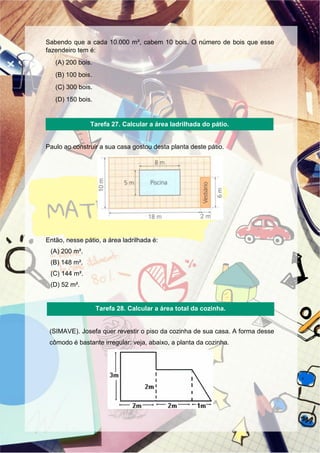 Sabendo que a cada 10.000 m², cabem 10 bois. O número de bois que esse
fazendeiro tem é:
(A) 200 bois.
(B) 100 bois.
(C) 300 bois.
(D) 150 bois.
Paulo ao construir a sua casa gostou desta planta deste pátio.
Então, nesse pátio, a área ladrilhada é:
(A) 200 m².
(B) 148 m².
(C) 144 m².
(D) 52 m².
(SIMAVE). Josefa quer revestir o piso da cozinha de sua casa. A forma desse
cômodo é bastante irregular: veja, abaixo, a planta da cozinha.
Tarefa 27. Calcular a área ladrilhada do pátio.
Tarefa 28. Calcular a área total da cozinha.
 