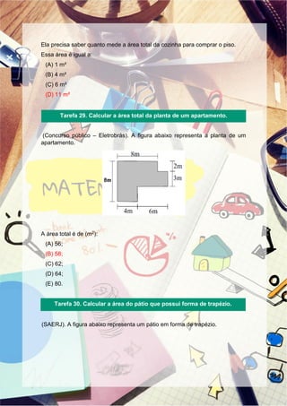 Ela precisa saber quanto mede a área total da cozinha para comprar o piso.
Essa área é igual a:
(A) 1 m²
(B) 4 m²
(C) 6 m²
(D) 11 m²
(Concurso público – Eletrobrás). A figura abaixo representa a planta de um
apartamento.
A área total é de (m2):
(A) 56;
(B) 58;
(C) 62;
(D) 64;
(E) 80.
(SAERJ). A figura abaixo representa um pátio em forma de trapézio.
Tarefa 29. Calcular a área total da planta de um apartamento.
Tarefa 30. Calcular a área do pátio que possui forma de trapézio.
 