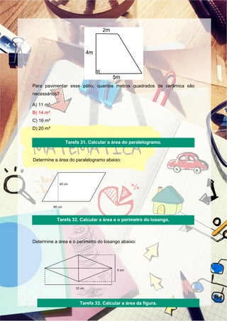 Para pavimentar esse pátio, quantos metros quadrados de cerâmica são
necessários?
A) 11 m²
B) 14 m²
C) 16 m²
D) 20 m²
Determine a área do paralelogramo abaixo:
Determine a área e o perímetro do losango abaixo:
60 cm
40 cm
5 cm
12 cm
Tarefa 31. Calcular a área do paralelogramo.
Tarefa 32. Calcular a área e o perímetro do losango.
Tarefa 33. Calcular a área da figura.
 