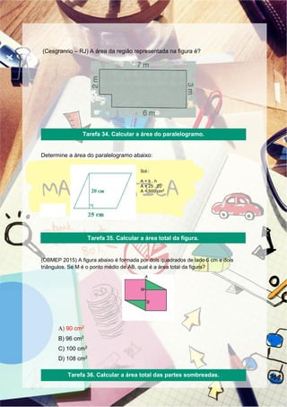 (Cesgranrio – RJ) A área da região representada na figura é?
Determine a área do paralelogramo abaixo:
Sol.:
A = b . h
A = 25 . 20
A = 500 cm2
(OBMEP 2015) A figura abaixo é formada por dois quadrados de lado 6 cm e dois
triângulos. Se M é o ponto médio de AB, qual é a área total da figura?
A) 90 cm2
B) 96 cm2
C) 100 cm2
D) 108 cm2
Tarefa 34. Calcular a área do paralelogramo.
Tarefa 35. Calcular a área total da figura.
Tarefa 36. Calcular a área total das partes sombreadas.
 