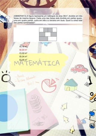 (OBMEP2013) A figura representa um retângulo de área 36m2, dividido em três
faixas de mesma largura. Cada uma das faixas está dividida em partes iguais:
uma em quatro partes, outra em três e a terceira em duas. Qual é a área total
das partes sombreadas?
A) 18 m2
B) 20 m2
C) 22 m2
D) 24 m2
E) 26 m2
 