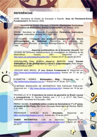 REFERÊNCIAS
ACRE. Secretaria de Estado de Educação e Esporte. Asas da Florestania-Ensino
Fundamental II. Rio Branco, 2005.
_____. Secretaria de Estado, Educação e Esporte. Orientações Curriculares
para o ensino de Matemática, Ensino Fundamental II. Rio Branco, 2010.
BRASIL. Secretaria da Educação Fundamental. Parâmetros Curriculares
Nacionais: matemática. Brasília: MEC/SEF, 1997.
CHEVALLARD, Y.l’analyse des pratiques enseignantes em théorie
anthropologique du didactique. Recherches em didactique des
Mathématiques. Grenoble: La Pensée Sauvage-Éditions, v. 19.2, p 221-265,
1999.
_______________. Aspectos problemáticos de la formación docente. XVI
Jornadas del Seminario Interuniversitario de Investigación en Didáctica de lãs
Matemáticas, Huesca, 2001. Disponível em:
http://www.ugr.es/local/jgodino/siidm.htm>. Acesso em 01 de agosto de 2015.
CHEVALLARD, Yves; BOSCH, Marianna; GASCÓN, Josep. Estudar
matemáticas: O elo perdido entre o ensino e a aprendizagem. Porto Alegre:
Artmed Editora, 2001.
EDUCAR MAIS BRASIL. 6º ano- Ensino Fundamental II. Disponível em
https://www.educamaisbrasil.com.br/educacao-basica Acesso em 21 de jan.
2017.
ELIZABETHE GOMES. Bethematica Blog. Disponível em <
http://bethematica.blogspot.com.br/ > Acesso em 21 de jan. 2017.
OLIMPÍADA BRASILEIRA DE MATEMÁTICA DAS ESCOLAS PÚBLICAS.
Disponível em: < http://www.obmep.org.br/provas.htm> Acesso em 19 de jan.
2017.
PAVANELLO, M. R. O abandono do ensino da geometria no Brasil: causas
e consequências. In: Revista Zetetiké, ano 1, nº 1, p. 07-17. São Paulo:
UNICAMP, Faculdade de Educação, 1993.
PEREZ, Geraldo. A realidade sobre o ensino de Geometria no 1º e 2º graus,
no estado de São Paulo. São Paulo: Educação Matemática em Revista. SBEM,
n. 4, 1995.
PROFESSOR WARLES BLOG. Simulados. Disponível em
https://profwarles.blogspot.com.br/. Acesso em: 20 de jan.2017.
SABER MATEMÁTICA. Lista de exercícios. Disponível em
http://sabermatematica.com.br/category/lista-de-exercicios. Acesso em 20 de
jan.2017.
 