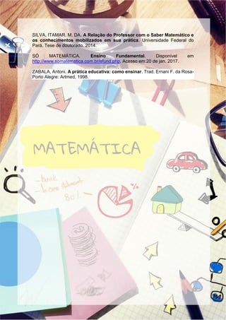SILVA, ITAMAR. M. DA. A Relação do Professor com o Saber Matemático e
os conhecimentos mobilizados em sua prática. Universidade Federal do
Pará. Tese de doutorado. 2014.
SÓ MATEMÁTICA. Ensino Fundamental. Disponível em
http://www.somatematica.com.br/efund.php. Acesso em:20 de jan. 2017.
ZABALA, Antoni. A prática educativa: como ensinar. Trad. Ernani F. da Rosa-
Porto Alegre: Artmed, 1998.
 