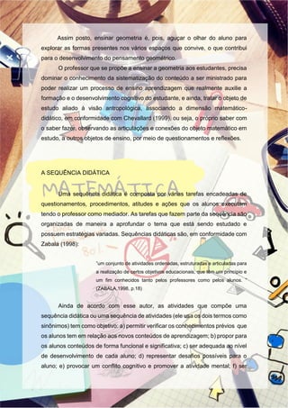 Assim posto, ensinar geometria é, pois, aguçar o olhar do aluno para
explorar as formas presentes nos vários espaços que convive, o que contribui
para o desenvolvimento do pensamento geométrico.
O professor que se propõe a ensinar a geometria aos estudantes, precisa
dominar o conhecimento da sistematização do conteúdo a ser ministrado para
poder realizar um processo de ensino aprendizagem que realmente auxilie a
formação e o desenvolvimento cognitivo do estudante, e ainda, tratar o objeto de
estudo aliado à visão antropológica, associando a dimensão matemático-
didático, em conformidade com Chevallard (1999), ou seja, o próprio saber com
o saber fazer, observando as articulações e conexões do objeto matemático em
estudo, a outros objetos de ensino, por meio de questionamentos e reflexões.
A SEQUÊNCIA DIDÁTICA
Uma sequência didática é composta por várias tarefas encadeadas de
questionamentos, procedimentos, atitudes e ações que os alunos executam
tendo o professor como mediador. As tarefas que fazem parte da sequência são
organizadas de maneira a aprofundar o tema que está sendo estudado e
possuem estratégias variadas. Sequências didáticas são, em conformidade com
Zabala (1998):
”um conjunto de atividades ordenadas, estruturadas e articuladas para
a realização de certos objetivos educacionais, que têm um princípio e
um fim conhecidos tanto pelos professores como pelos alunos. ”
(ZABALA,1998, p.18)
Ainda de acordo com esse autor, as atividades que compõe uma
sequência didática ou uma sequência de atividades (ele usa os dois termos como
sinônimos) tem como objetivo: a) permitir verificar os conhecimentos prévios que
os alunos tem em relação aos novos conteúdos de aprendizagem; b) propor para
os alunos conteúdos de forma funcional e significativa; c) ser adequada ao nível
de desenvolvimento de cada aluno; d) representar desafios possíveis para o
aluno; e) provocar um conflito cognitivo e promover a atividade mental; f) ser
 