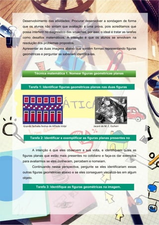 Desenvolvimento das atividades: Procurar desenvolver a sondagem de forma
que os alunos não sintam que avaliação é uma prova, pois acreditamos que
possa interferir no diagnóstico das situações, por isso, o ideal é tratar as tarefas
como desafios matemáticos. A intenção é que os alunos se envolvam na
resolução dos problemas propostos.
Apresentar as duas imagens abaixo que contêm formas representando figuras
geométricas e perguntar se saberiam identifica-las.
Grande fachada festiva de Alfredo Volpi Jacaré de M. C. Escherr
A intenção é que eles observem a sua volta, e identifiquem quais as
figuras planas que estão mais presentes no cotidiano e faça-os dar exemplos
para avaliarmos se eles conhecem, percebem e nomeiam.
Continuando nessa perspectiva, pergunte se eles identificariam essas
outras figuras geométricas abaixo e se eles conseguem visualizá-las em algum
objeto.
Tarefa 2: Identificar e exemplificar as figuras planas presentes no
cotidiano.
Tarefa 1: Identificar figuras geométricas planas nas duas figuras
abaixo
Tarefa 3: Identifique as figuras geométricas na imagem.
Técnica matemática 1. Nomear figuras geométricas planas
 