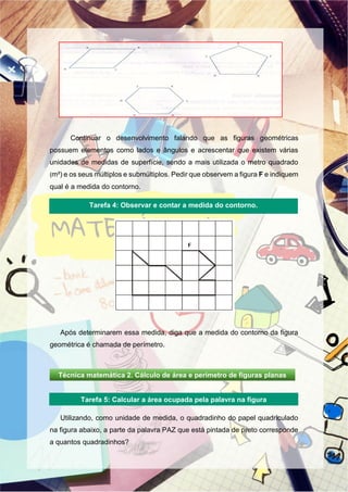 Continuar o desenvolvimento falando que as figuras geométricas
possuem elementos como lados e ângulos e acrescentar que existem várias
unidades de medidas de superfície, sendo a mais utilizada o metro quadrado
(m²) e os seus múltiplos e submúltiplos. Pedir que observem a figura F e indiquem
qual é a medida do contorno.
Após determinarem essa medida, diga que a medida do contorno da figura
geométrica é chamada de perímetro.
Utilizando, como unidade de medida, o quadradinho do papel quadriculado
na figura abaixo, a parte da palavra PAZ que está pintada de preto corresponde
a quantos quadradinhos?
Tarefa 4: Observar e contar a medida do contorno.
Tarefa 5: Calcular a área ocupada pela palavra na figura
Técnica matemática 2. Cálculo de área e perímetro de figuras planas
 