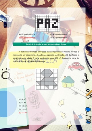 A) 18 quadradinhos C) 45 quadradinhos
B) 31 quadradinhos D) 50 quadradinhos
A malha quadriculada tem todos os quadradinhos de mesma medida e
representa um calçamento. A parte que aparece sombreada está danificada e
será totalmente refeita. A parte sombreada mede 108 m2. Portanto, a parte do
calçamento que não será refeita mede:
(A) 54 m2
.
(B) 97 m2
.
(C) 105 m2
.
(D) 116 m2
.
(E) 117 m2
.
Tarefa 6: Calcular a área sombreada na figura
 