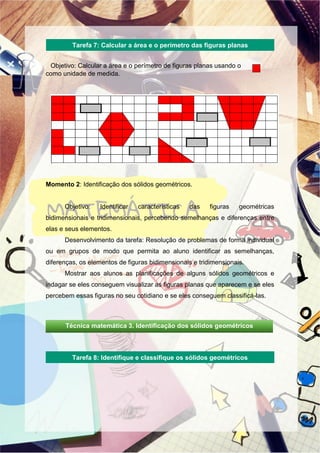 Objetivo: Calcular a área e o perímetro de figuras planas usando o
como unidade de medida.
Momento 2: Identificação dos sólidos geométricos.
Objetivo: Identificar características das figuras geométricas
bidimensionais e tridimensionais, percebendo semelhanças e diferenças entre
elas e seus elementos.
Desenvolvimento da tarefa: Resolução de problemas de forma individual
ou em grupos de modo que permita ao aluno identificar as semelhanças,
diferenças, os elementos de figuras bidimensionais e tridimensionais.
Mostrar aos alunos as planificações de alguns sólidos geométricos e
indagar se eles conseguem visualizar as figuras planas que aparecem e se eles
percebem essas figuras no seu cotidiano e se eles conseguem classificá-las.
Tarefa 7: Calcular a área e o perímetro das figuras planas
Tarefa 8: Identifique e classifique os sólidos geométricos
Técnica matemática 3. Identificação dos sólidos geométricos
 