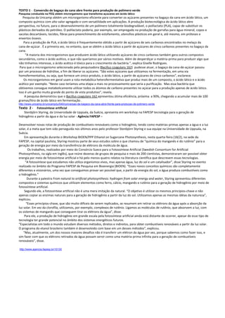 TEXTO 1 - Conversão de bagaço da cana abre frente para produção de polímero verde
Pesquisa conduzida na FEQ obtém microrganismo que transforma açúcares em ácido lático
   Pesquisa da Unicamp obtém um microrganismo eficiente para converter os açúcares presentes no bagaço da cana em ácido lático, um
composto químico com alto valor agregado e com versatilidade em aplicações. A produção biotecnológica do ácido lático abre
perspectiva, no futuro, para o desenvolvimento de um polímero totalmente biodegradável, o polilactato (PLA), capaz de substituir os
plásticos derivados do petróleo. O polilactato poderia, por exemplo, ser empregado na produção de garrafas para água mineral, copos e
sacolas descartáveis, tecidos, fibras para preenchimento de estofamento, utensílios plásticos em geral e, até mesmo, em próteses e
enxertos ósseos.
    Para a produção de PLA, o ácido lático é frequentemente obtido a partir de açúcares de seis carbonos encontrados no melaço da
cana-de-açúcar . É a primeira vez, no entanto, que se obtém o ácido lático a partir de açúcares de cinco carbonos presentes no bagaço da
cana.
     “A maioria dos microrganismos que produzem ácido lático utilizando açúcares de cinco carbonos também gera outros compostos
secundários, como o ácido acético, o que não queríamos por vários motivos. Além de desperdiçar a matéria-prima para produzir algo que
não tínhamos interesse, o ácido acético é tóxico para o crescimento da bactéria.”, explica Giselle Rodrigues.
 Para que o microrganismo selecionado pela pesquisadora (Bacillus coagulans 162) pudesse atuar, o bagaço da cana-de-açúcar passou
por um processo de hidrólise, a fim de liberar os açúcares. “São estes açúcares que utilizamos na fermentação, em uma via
homofermentativa, ou seja, que fornece um único produto, o ácido lático, a partir de açúcares de cinco carbonos”, esclarece.
    Os microrganismos em geral usam a rota metabólica heterofermentativa que produz mais de um composto, o ácido lático e o ácido
acético por exemplo. “Neste caso teríamos uma etapa a mais no processamento que seria a purificação. Mas essa bactéria que
obtivemos consegue metabolicamente utilizar todos os átomos de carbono presentes no açúcar para a produção apenas de ácido lático.
Isso é um ganho muito grande do ponto de vista produtivo”, revela.
    A pesquisa demonstrou que o Bacillus coagulans 162 apresentou ótima eficiência, próxima a 90%, chegando a acumular mais de 100
gramas/litro de ácido lático em fermentação .
http://www.unicamp.br/unicamp/ju/540/conversao-de-bagaco-da-cana-abre-frente-para-producao-de-polimero-verde
Texto 2 -    Fotossíntese artificial
    Stenbjörn Styring, da Universidade de Uppsala, da Suécia, apresenta em workshop na FAPESP tecnologia para a geração de
hidrogênio a partir da água e da luz solar - Agência FAPESP –

Desenvolver novas rotas de produção de combustíveis renováveis como o hidrogênio, tendo como matérias-primas apenas a água e a luz
solar, é a meta que tem sido perseguida nos últimos anos pelo professor Stenbjörn Styring e sua equipe na Universidade de Uppsala, na
Suécia.
     Em apresentação durante o Workshop BIOEN/PPP Ethanol on Sugarcane Photosynthesis, nesta quarta-feira (18/2), na sede da
FAPESP, na capital paulista, Styring mostrou parte de seus estudos sobre o que chamou de “química do manganês e do rutênio” para a
geração de energia por meio da transferência de elétrons da molécula de água.
        Os trabalhos, realizados por meio do Consórcio Sueco para a Fotossíntese Artificial (Swedish Consortium for Artificial
Photosynthesis, na sigla em inglês), que reúne dezenas de grupos de pesquisa e mais de 200 cientistas, demonstraram ser possível obter
energia por meio de fotossíntese artificial e há pelo menos quatro relatos na literatura científica que descrevem essas tecnologias.
      “A fotossíntese que estudamos não utiliza organismos vivos, mas apenas água, luz do sol e um catalisador”, disse Styring no evento
realizado no âmbito do Programa FAPESP de Pesquisa em Bioenergia (BIOEN). “Esses novos conceitos químicos são completamente
diferentes e visionários, uma vez que conseguimos provar ser possível que, a partir da energia do sol, a água produza combustíveis como
o hidrogênio.”
        Durante a palestra From natural to artificial photosynthesis: hydrogen from solar energy and water, Styring apresentou diferentes
compostos e sistemas químicos que utilizam elementos como ferro, cálcio, manganês e rutênio para a geração de hidrogênio por meio de
fotossíntese artificial.
     Segundo ele, a fotossíntese artificial não é uma mera imitação da natural. “O objetivo é utilizar os mesmos princípios-chave e não
apenas copiar as enzimas naturais para a geração de hidrogênio a partir da luz do sol. Utilizamos apenas as mesmas idéias da natureza”,
explicou.
       “Esses princípios-chave, que são muito difíceis de serem replicados, se resumem em retirar os elétrons da água após a absorção da
luz solar. Em vez da clorofila, utilizamos, por exemplo, complexos de rutênio. Ligamos as moléculas de rutênio, que absorvem a luz, com
os sistemas de manganês que conseguem tirar os elétrons da água”, disse.
     Para ele, a produção de hidrogênio em grande escala pela fotossíntese artificial ainda está distante de ocorrer, apesar de esse tipo de
tecnologia ter grande potencial no âmbito dos sistemas energéticos futuros.
“Especialistas em todo o mundo estudam diversos métodos, diretos e indiretos, para obter combustíveis renováveis a partir da luz solar.
O programa do etanol brasileiro também é desenvolvido com base em um desses métodos”, explicou.
    “Mas, atualmente, um dos nossos maiores desafios não é transferir um elétron da água por vez, porque sabemos como fazer isso, e
sim fazer com que os elétrons retirados da água possam servir como uma matéria-prima infinita para a geração de combustíveis
renováveis”, disse.

http://www.agencia.fapesp.br/10130
 