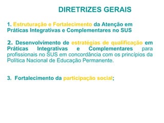DIRETRIZES GERAIS 
1. Estruturação e Fortalecimento da Atenção em 
Práticas Integrativas e Complementares no SUS 
2. Desenvolvimento de estratégias de qualificação em 
Práticas Integrativas e Complementares para 
profissionais no SUS em concordância com os princípios da 
Política Nacional de Educação Permanente. 
3. Fortalecimento da participação social; 
 