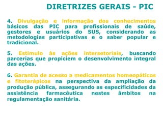 DIRETRIZES GERAIS - PIC 
4. Divulgação e informação dos conhecimentos 
básicos das PIC para profissionais de saúde, 
gestores e usuários do SUS, considerando as 
metodologias participativas e o saber popular e 
tradicional. 
5. Estímulo às ações intersetoriais, buscando 
parcerias que propiciem o desenvolvimento integral 
das ações. 
6. Garantia de acesso a medicamentos homeopáticos 
e fitoterápicos na perspectiva da ampliação da 
produção pública, assegurando as especificidades da 
assistência farmacêutica nestes âmbitos na 
regulamentação sanitária. 
 