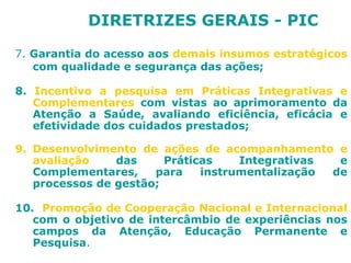 DIRETRIZES GERAIS - PIC 
7. Garantia do acesso aos demais insumos estratégicos 
com qualidade e segurança das ações; 
8. Incentivo a pesquisa em Práticas Integrativas e 
Complementares com vistas ao aprimoramento da 
Atenção a Saúde, avaliando eficiência, eficácia e 
efetividade dos cuidados prestados; 
9. Desenvolvimento de ações de acompanhamento e 
avaliação das Práticas Integrativas e 
Complementares, para instrumentalização de 
processos de gestão; 
10. Promoção de Cooperação Nacional e Internacional 
com o objetivo de intercâmbio de experiências nos 
campos da Atenção, Educação Permanente e 
Pesquisa. 
 