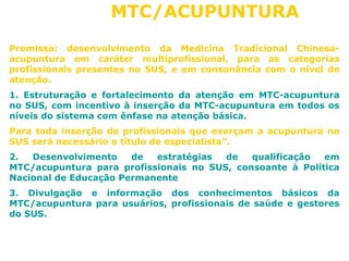 MTC/ACUPUNTURA 
Premissa: desenvolvimento da Medicina Tradicional Chinesa-acupuntura 
em caráter multiprofissional, para as categorias 
profissionais presentes no SUS, e em consonância com o nível de 
atenção. 
1. Estruturação e fortalecimento da atenção em MTC-acupuntura 
no SUS, com incentivo à inserção da MTC-acupuntura em todos os 
níveis do sistema com ênfase na atenção básica. 
Para toda inserção de profissionais que exerçam a acupuntura no 
SUS será necessário o título de especialista”. 
2. Desenvolvimento de estratégias de qualificação em 
MTC/acupuntura para profissionais no SUS, consoante à Política 
Nacional de Educação Permanente 
3. Divulgação e informação dos conhecimentos básicos da 
MTC/acupuntura para usuários, profissionais de saúde e gestores 
do SUS. 
 
