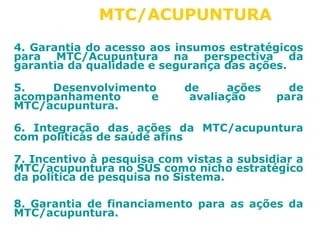 MTC/ACUPUNTURA 
4. Garantia do acesso aos insumos estratégicos 
para MTC/Acupuntura na perspectiva da 
garantia da qualidade e segurança das ações. 
5. Desenvolvimento de ações de 
acompanhamento e avaliação para 
MTC/acupuntura. 
6. Integração das ações da MTC/acupuntura 
com políticas de saúde afins 
7. Incentivo à pesquisa com vistas a subsidiar a 
MTC/acupuntura no SUS como nicho estratégico 
da política de pesquisa no Sistema. 
8. Garantia de financiamento para as ações da 
MTC/acupuntura. 
 