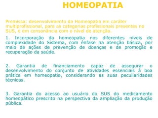 HOMEOPATIA 
Premissa: desenvolvimento da Homeopatia em caráter 
multiprofissional, para as categorias profissionais presentes no 
SUS, e em consonância com o nível de atenção. 
1. Incorporação da homeopatia nos diferentes níveis de 
complexidade do Sistema, com ênfase na atenção básica, por 
meio de ações de prevenção de doenças e de promoção e 
recuperação da saúde. 
2. Garantia de financiamento capaz de assegurar o 
desenvolvimento do conjunto de atividades essenciais à boa 
prática em homeopatia, considerando as suas peculiaridades 
técnicas. 
3. Garantia do acesso ao usuário do SUS do medicamento 
homeopático prescrito na perspectiva da ampliação da produção 
pública. 
 