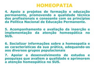 HOMEOPATIA 
4. Apoio a projetos de formação e educação 
permanente, promovendo a qualidade técnica 
dos profissionais e consoante com os princípios 
da Política Nacional de Educação Permanente. 
5. Acompanhamento e avaliação da inserção e 
implementação da atenção homeopática no 
SUS. 
6. Socializar informações sobre a homeopatia e 
as características da sua prática, adequando-as 
aos diversos grupos populacionais 
7. Apoiar o desenvolvimento de estudos e 
pesquisas que avaliem a qualidade e aprimorem 
a atenção homeopática no SUS. 
 
