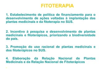 FITOTERAPIA 
1. Estabelecimento de política de financiamento para o 
desenvolvimento de ações voltadas à implantação das 
plantas medicinais e da fitoterapia no SUS. 
2. Incentivo à pesquisa e desenvolvimento de plantas 
medicinais e fitoterápicos, priorizando a biodiversidade 
do país. 
3. Promoção do uso racional de plantas medicinais e 
dos fitoterápicos no SUS. 
4. Elaboração da Relação Nacional de Plantas 
Medicinais e da Relação Nacional de Fitoterápicos 
. 
 
