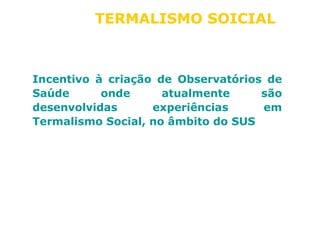TERMALISMO SOICIAL 
Incentivo à criação de Observatórios de 
Saúde onde atualmente são 
desenvolvidas experiências em 
Termalismo Social, no âmbito do SUS 
 