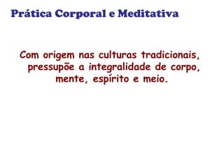 Prática Corporal e Meditativa 
Com origem nas culturas tradicionais, 
pressupõe a integralidade de corpo, 
mente, espírito e meio. 
 
