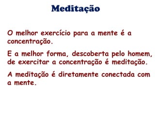 Meditação 
O melhor exercício para a mente é a 
concentração. 
E a melhor forma, descoberta pelo homem, 
de exercitar a concentração é meditação. 
A meditação é diretamente conectada com 
a mente. 
 