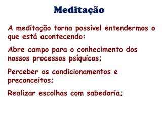 Meditação 
A meditação torna possível entendermos o 
que está acontecendo: 
Abre campo para o conhecimento dos 
nossos processos psíquicos; 
Perceber os condicionamentos e 
preconceitos; 
Realizar escolhas com sabedoria; 
 