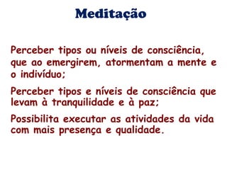 Meditação 
Perceber tipos ou níveis de consciência, 
que ao emergirem, atormentam a mente e 
o indivíduo; 
Perceber tipos e níveis de consciência que 
levam à tranquilidade e à paz; 
Possibilita executar as atividades da vida 
com mais presença e qualidade. 
 