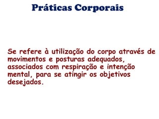 Práticas Corporais 
Se refere à utilização do corpo através de 
movimentos e posturas adequados, 
associados com respiração e intenção 
mental, para se atingir os objetivos 
desejados. 
 
