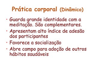 Prática corporal (Dinâmico) 
• Guarda grande identidade com a 
meditação. São complementares. 
• Apresentam alto índice de adesão 
dos participantes 
• Favorece a socialização 
• Abre campo para adoção de outros 
hábitos saudáveis 
 