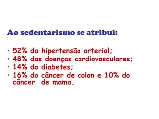 Ao sedentarismo se atribui: 
• 52% da hipertensão arterial; 
• 48% das doenças cardiovasculares; 
• 14% do diabetes; 
• 16% do câncer de colon e 10% do 
câncer de mama. 
 